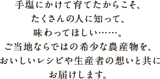 手塩にかけて育てたからこそ、たくさんの人に知って、味わってほしい……。ご当地ならではの希少な農産物を、おいしいレシピや生産者の想いと共にお届けします。