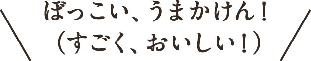 ぼっこい、うまかけん！（すごく、おいしい！）
