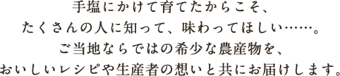 手塩にかけて育てたからこそ、たくさんの人に知って、味わってほしい……。ご当地ならではの希少な農産物を、おいしいレシピや生産者の想いと共にお届けします。