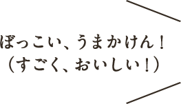 ぼっこい、うまかけん！（すごく、おいしい！）